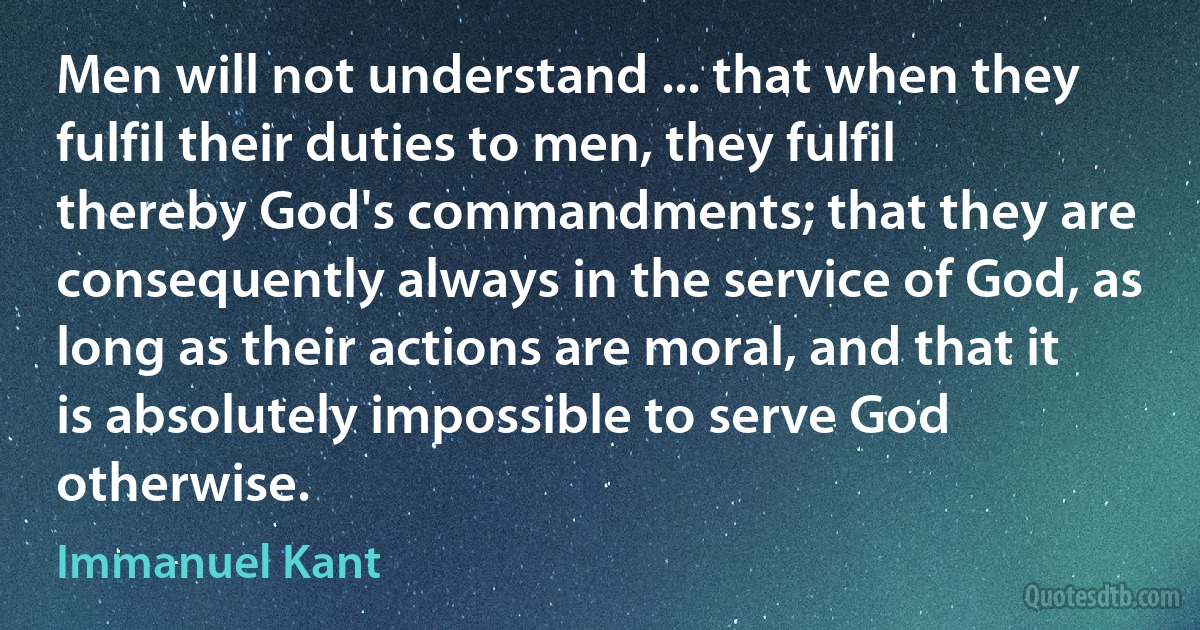 Men will not understand ... that when they fulfil their duties to men, they fulfil thereby God's commandments; that they are consequently always in the service of God, as long as their actions are moral, and that it is absolutely impossible to serve God otherwise. (Immanuel Kant)