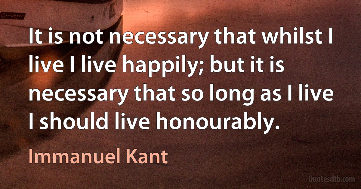 It is not necessary that whilst I live I live happily; but it is necessary that so long as I live I should live honourably. (Immanuel Kant)