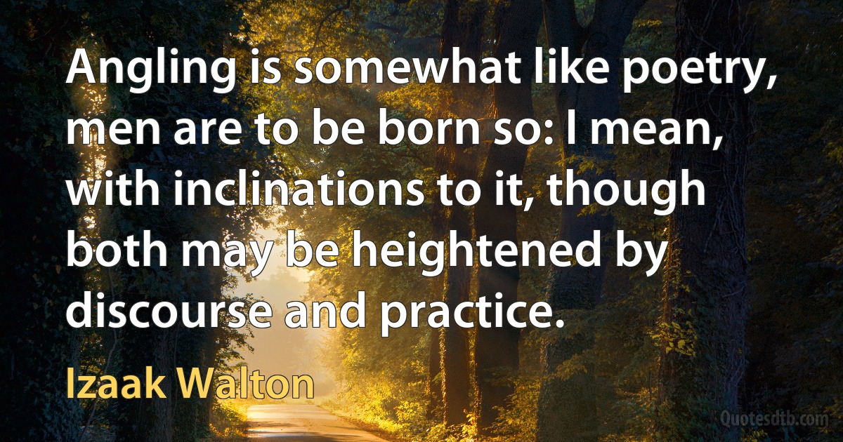 Angling is somewhat like poetry, men are to be born so: I mean, with inclinations to it, though both may be heightened by discourse and practice. (Izaak Walton)