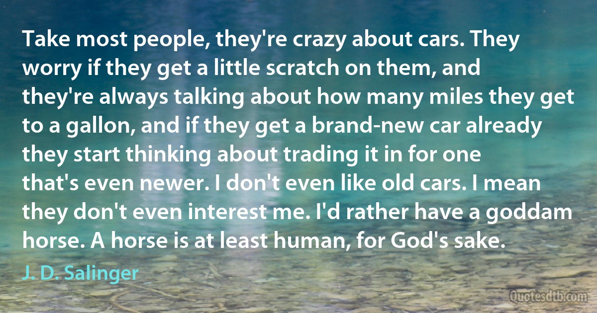 Take most people, they're crazy about cars. They worry if they get a little scratch on them, and they're always talking about how many miles they get to a gallon, and if they get a brand-new car already they start thinking about trading it in for one that's even newer. I don't even like old cars. I mean they don't even interest me. I'd rather have a goddam horse. A horse is at least human, for God's sake. (J. D. Salinger)