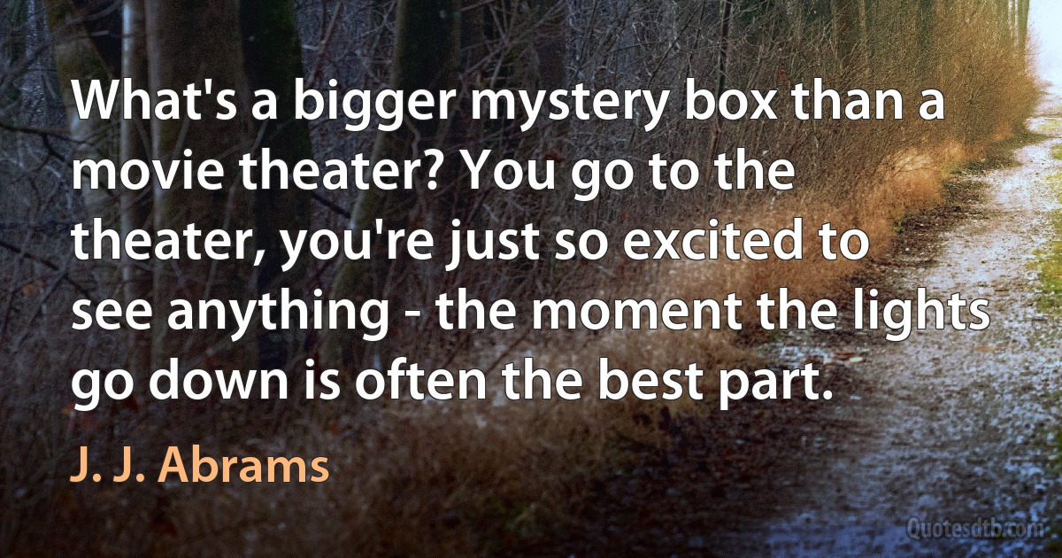 What's a bigger mystery box than a movie theater? You go to the theater, you're just so excited to see anything - the moment the lights go down is often the best part. (J. J. Abrams)