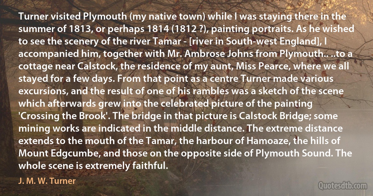 Turner visited Plymouth (my native town) while I was staying there in the summer of 1813, or perhaps 1814 (1812 ?), painting portraits. As he wished to see the scenery of the river Tamar - [river in South-west England], I accompanied him, together with Mr. Ambrose Johns from Plymouth.. ..to a cottage near Calstock, the residence of my aunt, Miss Pearce, where we all stayed for a few days. From that point as a centre Turner made various excursions, and the result of one of his rambles was a sketch of the scene which afterwards grew into the celebrated picture of the painting 'Crossing the Brook'. The bridge in that picture is Calstock Bridge; some mining works are indicated in the middle distance. The extreme distance extends to the mouth of the Tamar, the harbour of Hamoaze, the hills of Mount Edgcumbe, and those on the opposite side of Plymouth Sound. The whole scene is extremely faithful. (J. M. W. Turner)