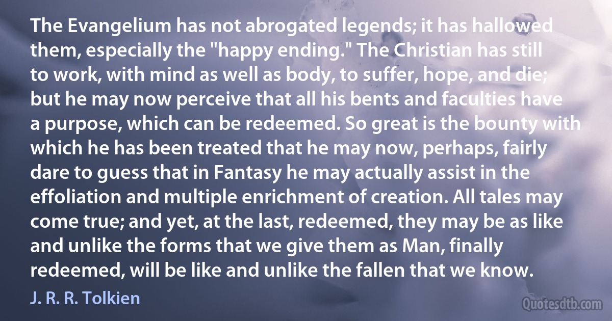 The Evangelium has not abrogated legends; it has hallowed them, especially the "happy ending." The Christian has still to work, with mind as well as body, to suffer, hope, and die; but he may now perceive that all his bents and faculties have a purpose, which can be redeemed. So great is the bounty with which he has been treated that he may now, perhaps, fairly dare to guess that in Fantasy he may actually assist in the effoliation and multiple enrichment of creation. All tales may come true; and yet, at the last, redeemed, they may be as like and unlike the forms that we give them as Man, finally redeemed, will be like and unlike the fallen that we know. (J. R. R. Tolkien)