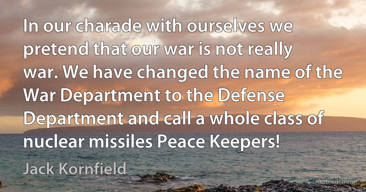 In our charade with ourselves we pretend that our war is not really war. We have changed the name of the War Department to the Defense Department and call a whole class of nuclear missiles Peace Keepers! (Jack Kornfield)