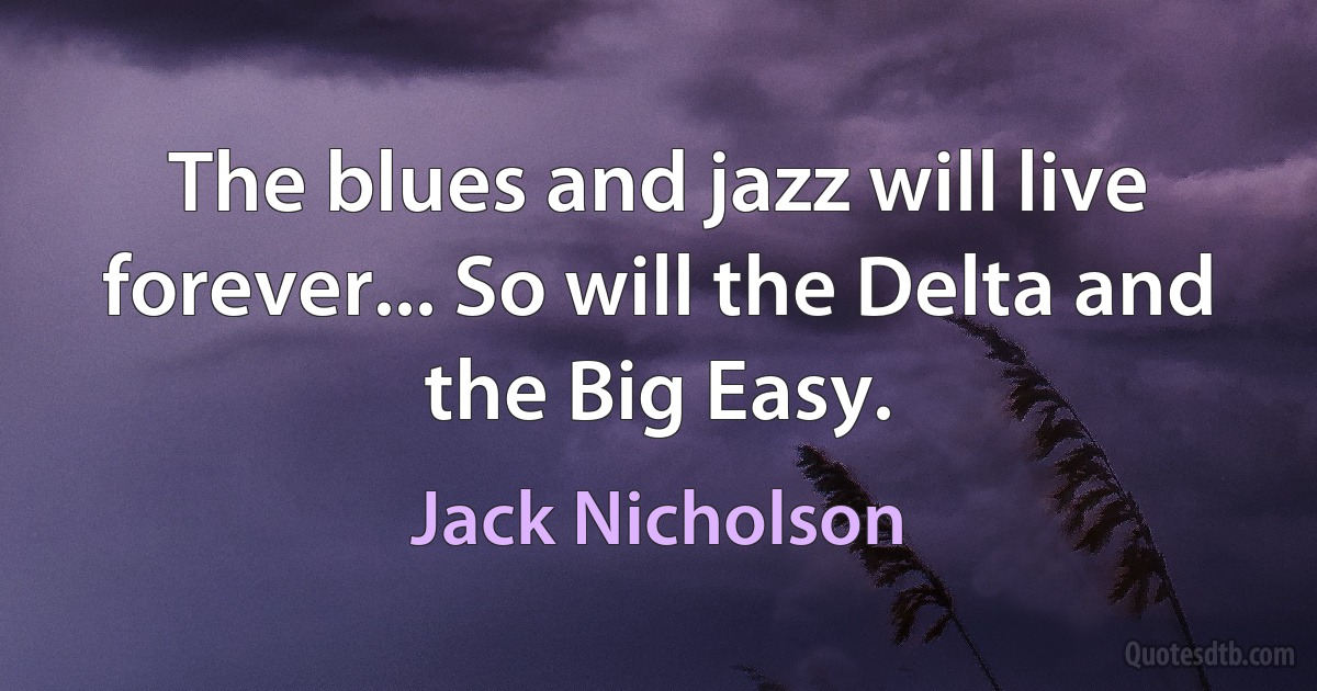 The blues and jazz will live forever... So will the Delta and the Big Easy. (Jack Nicholson)