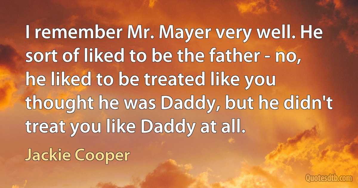 I remember Mr. Mayer very well. He sort of liked to be the father - no, he liked to be treated like you thought he was Daddy, but he didn't treat you like Daddy at all. (Jackie Cooper)