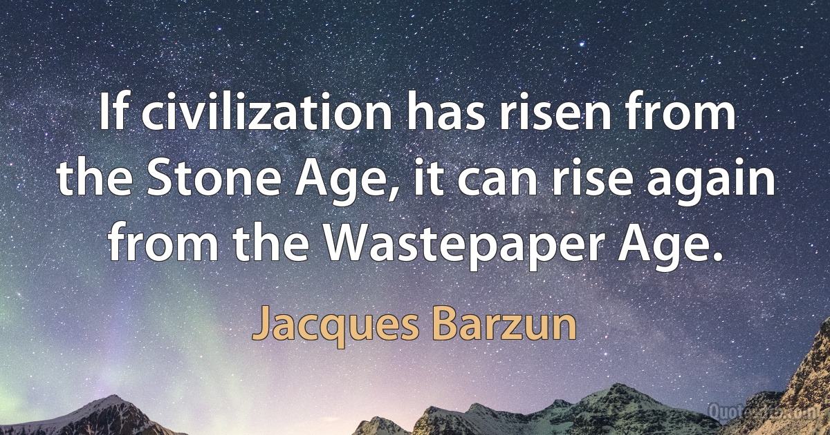 If civilization has risen from the Stone Age, it can rise again from the Wastepaper Age. (Jacques Barzun)