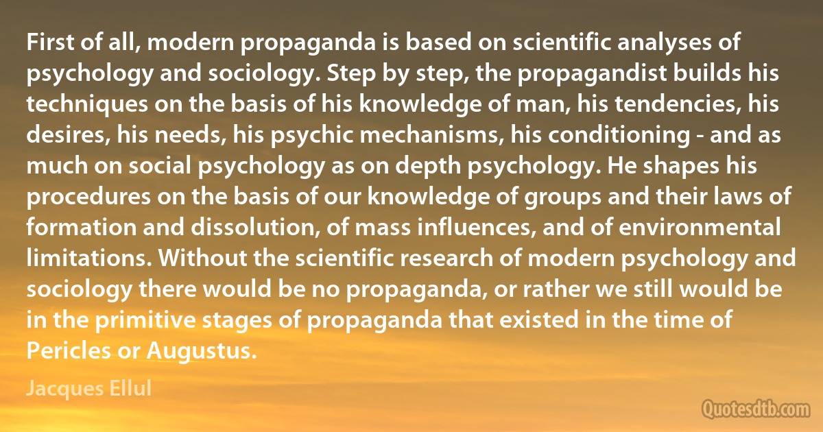 First of all, modern propaganda is based on scientific analyses of psychology and sociology. Step by step, the propagandist builds his techniques on the basis of his knowledge of man, his tendencies, his desires, his needs, his psychic mechanisms, his conditioning - and as much on social psychology as on depth psychology. He shapes his procedures on the basis of our knowledge of groups and their laws of formation and dissolution, of mass influences, and of environmental limitations. Without the scientific research of modern psychology and sociology there would be no propaganda, or rather we still would be in the primitive stages of propaganda that existed in the time of Pericles or Augustus. (Jacques Ellul)