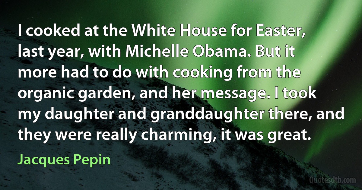 I cooked at the White House for Easter, last year, with Michelle Obama. But it more had to do with cooking from the organic garden, and her message. I took my daughter and granddaughter there, and they were really charming, it was great. (Jacques Pepin)