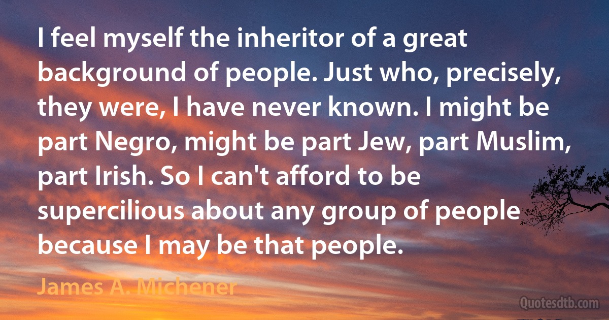 I feel myself the inheritor of a great background of people. Just who, precisely, they were, I have never known. I might be part Negro, might be part Jew, part Muslim, part Irish. So I can't afford to be supercilious about any group of people because I may be that people. (James A. Michener)