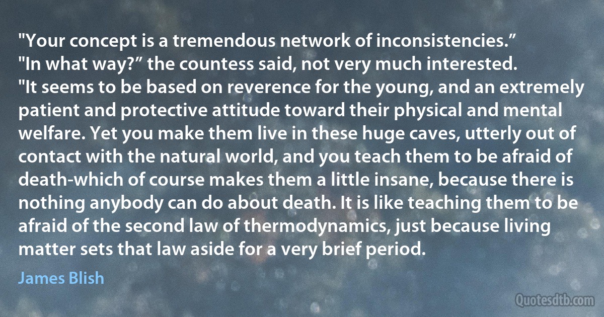 "Your concept is a tremendous network of inconsistencies.”
"In what way?” the countess said, not very much interested.
"It seems to be based on reverence for the young, and an extremely patient and protective attitude toward their physical and mental welfare. Yet you make them live in these huge caves, utterly out of contact with the natural world, and you teach them to be afraid of death-which of course makes them a little insane, because there is nothing anybody can do about death. It is like teaching them to be afraid of the second law of thermodynamics, just because living matter sets that law aside for a very brief period. (James Blish)