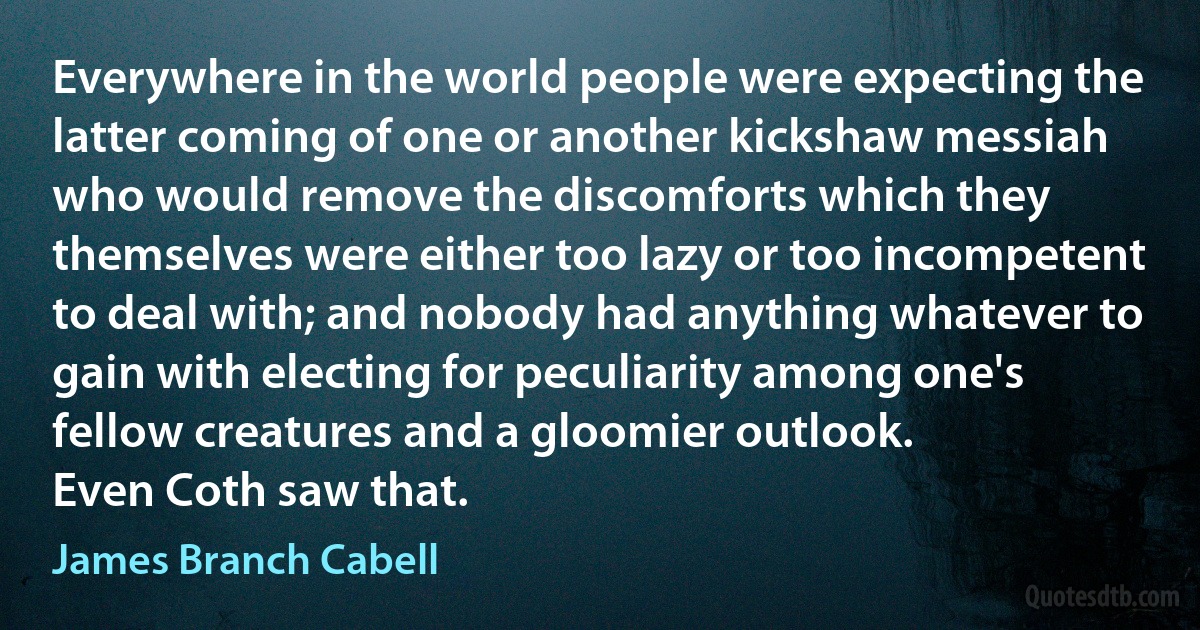 Everywhere in the world people were expecting the latter coming of one or another kickshaw messiah who would remove the discomforts which they themselves were either too lazy or too incompetent to deal with; and nobody had anything whatever to gain with electing for peculiarity among one's fellow creatures and a gloomier outlook.
Even Coth saw that. (James Branch Cabell)