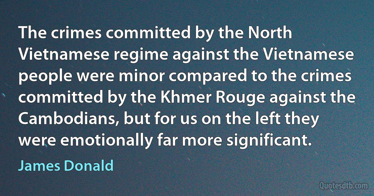 The crimes committed by the North Vietnamese regime against the Vietnamese people were minor compared to the crimes committed by the Khmer Rouge against the Cambodians, but for us on the left they were emotionally far more significant. (James Donald)