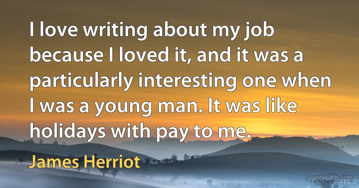 I love writing about my job because I loved it, and it was a particularly interesting one when I was a young man. It was like holidays with pay to me. (James Herriot)