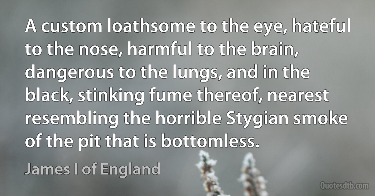 A custom loathsome to the eye, hateful to the nose, harmful to the brain, dangerous to the lungs, and in the black, stinking fume thereof, nearest resembling the horrible Stygian smoke of the pit that is bottomless. (James I of England)