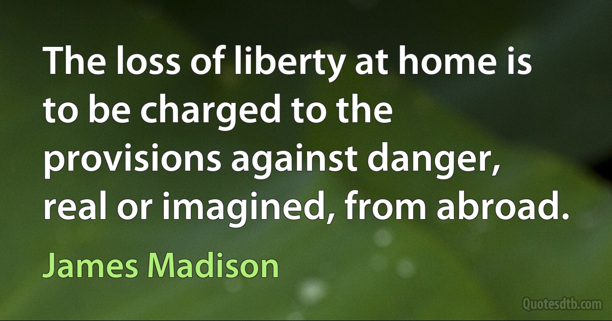 The loss of liberty at home is to be charged to the provisions against danger, real or imagined, from abroad. (James Madison)