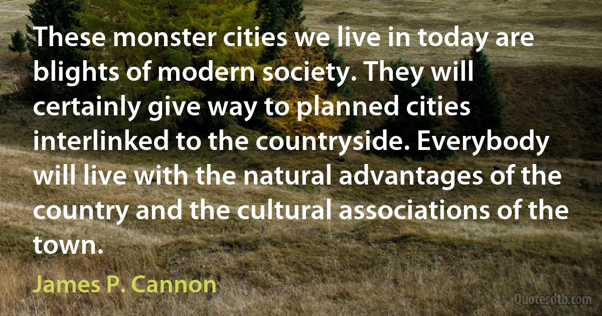 These monster cities we live in today are blights of modern society. They will certainly give way to planned cities interlinked to the countryside. Everybody will live with the natural advantages of the country and the cultural associations of the town. (James P. Cannon)