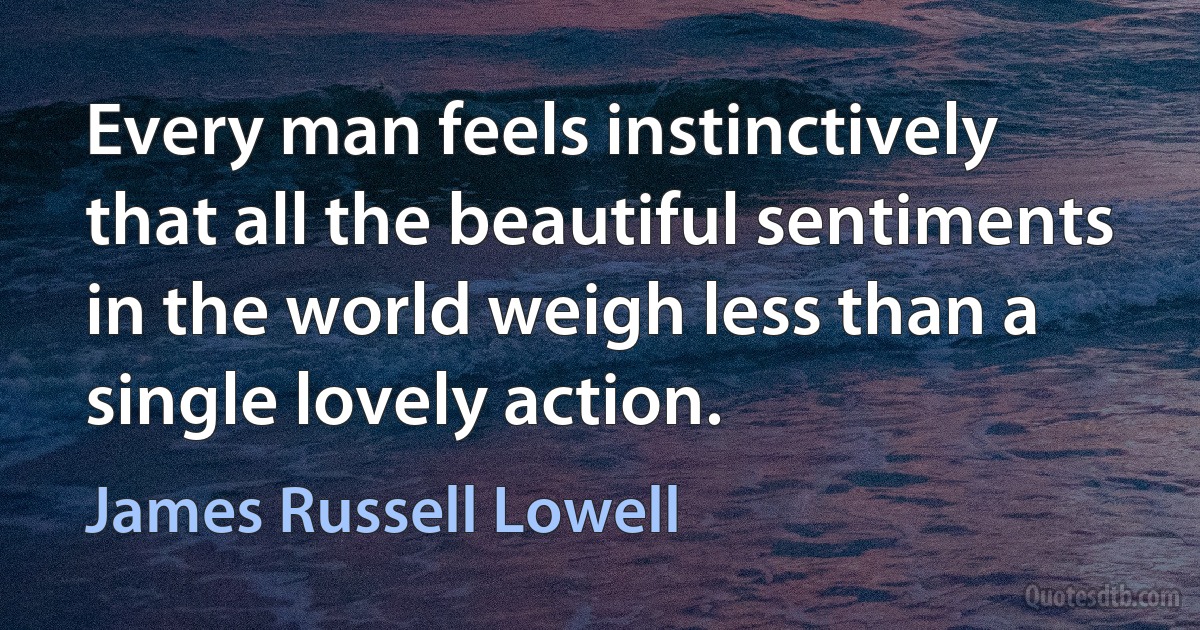 Every man feels instinctively that all the beautiful sentiments in the world weigh less than a single lovely action. (James Russell Lowell)