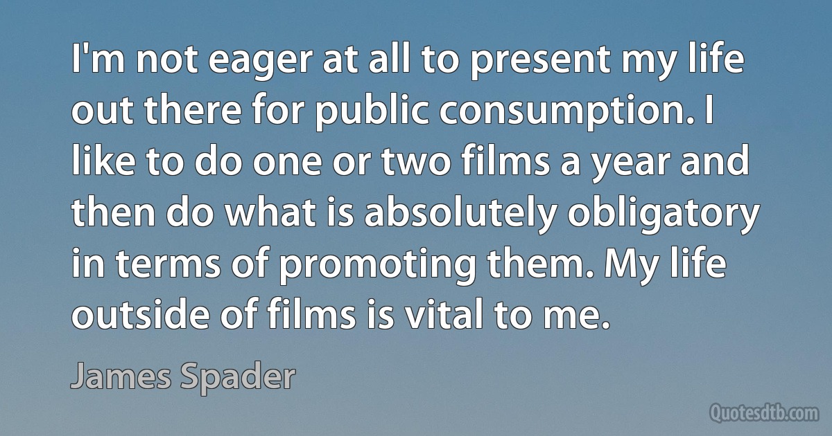 I'm not eager at all to present my life out there for public consumption. I like to do one or two films a year and then do what is absolutely obligatory in terms of promoting them. My life outside of films is vital to me. (James Spader)