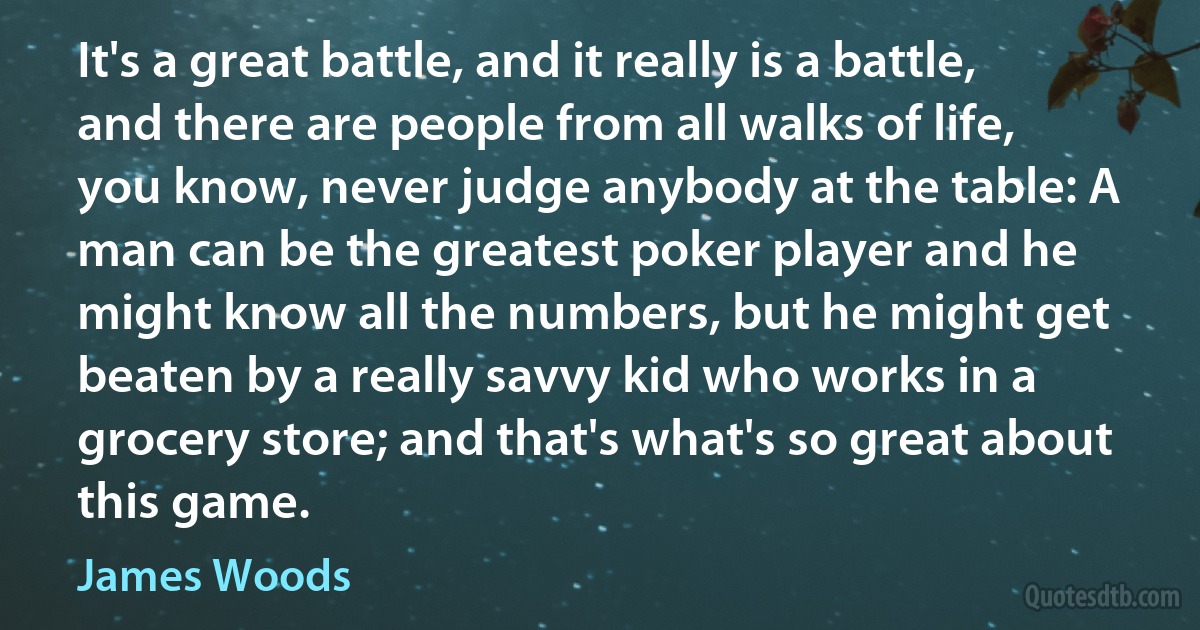 It's a great battle, and it really is a battle, and there are people from all walks of life, you know, never judge anybody at the table: A man can be the greatest poker player and he might know all the numbers, but he might get beaten by a really savvy kid who works in a grocery store; and that's what's so great about this game. (James Woods)