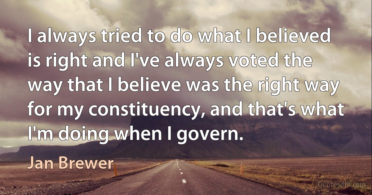 I always tried to do what I believed is right and I've always voted the way that I believe was the right way for my constituency, and that's what I'm doing when I govern. (Jan Brewer)