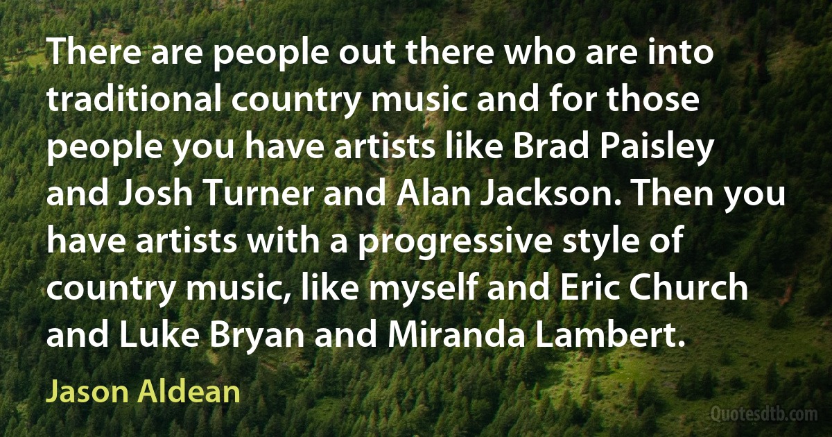 There are people out there who are into traditional country music and for those people you have artists like Brad Paisley and Josh Turner and Alan Jackson. Then you have artists with a progressive style of country music, like myself and Eric Church and Luke Bryan and Miranda Lambert. (Jason Aldean)