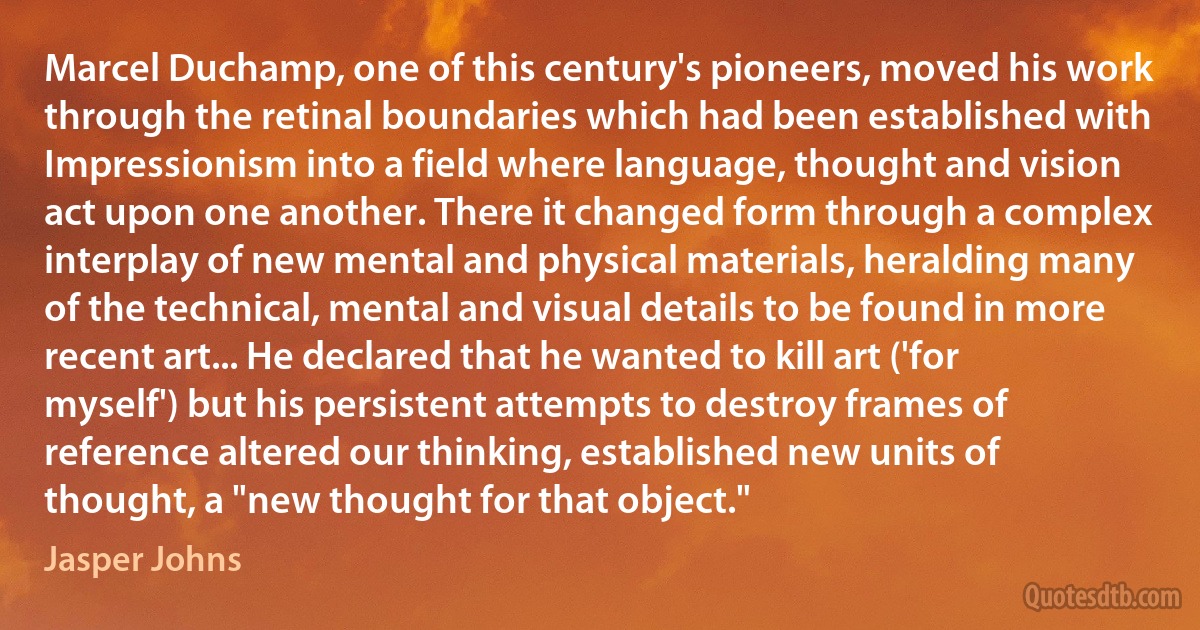 Marcel Duchamp, one of this century's pioneers, moved his work through the retinal boundaries which had been established with Impressionism into a field where language, thought and vision act upon one another. There it changed form through a complex interplay of new mental and physical materials, heralding many of the technical, mental and visual details to be found in more recent art... He declared that he wanted to kill art ('for myself') but his persistent attempts to destroy frames of reference altered our thinking, established new units of thought, a "new thought for that object." (Jasper Johns)