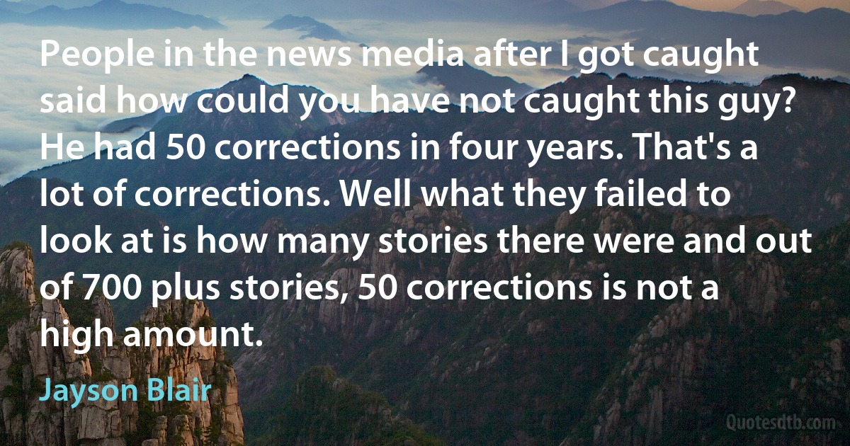 People in the news media after I got caught said how could you have not caught this guy? He had 50 corrections in four years. That's a lot of corrections. Well what they failed to look at is how many stories there were and out of 700 plus stories, 50 corrections is not a high amount. (Jayson Blair)