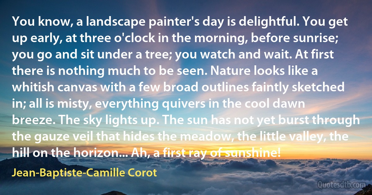 You know, a landscape painter's day is delightful. You get up early, at three o'clock in the morning, before sunrise; you go and sit under a tree; you watch and wait. At first there is nothing much to be seen. Nature looks like a whitish canvas with a few broad outlines faintly sketched in; all is misty, everything quivers in the cool dawn breeze. The sky lights up. The sun has not yet burst through the gauze veil that hides the meadow, the little valley, the hill on the horizon... Ah, a first ray of sunshine! (Jean-Baptiste-Camille Corot)