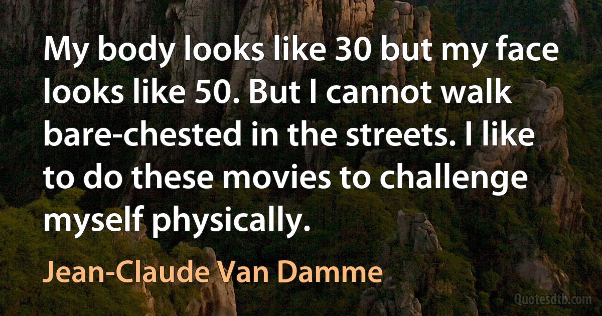 My body looks like 30 but my face looks like 50. But I cannot walk bare-chested in the streets. I like to do these movies to challenge myself physically. (Jean-Claude Van Damme)