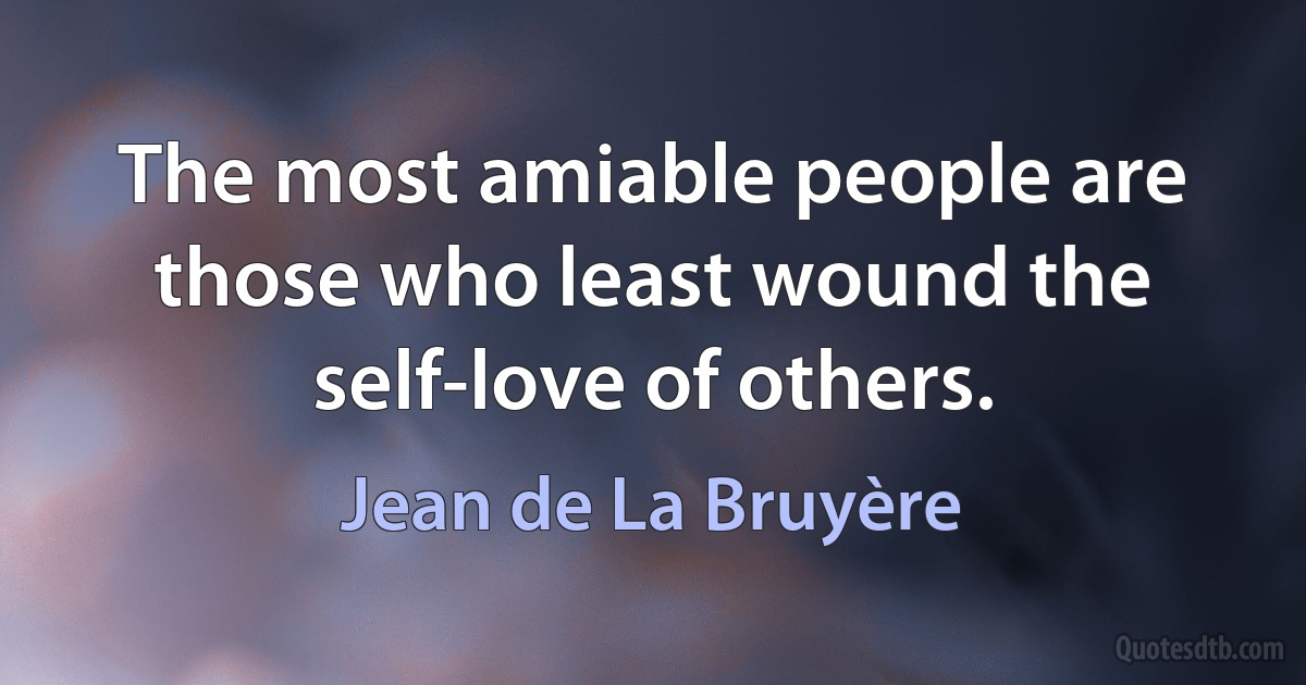 The most amiable people are those who least wound the self-love of others. (Jean de La Bruyère)