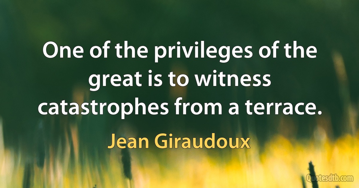 One of the privileges of the great is to witness catastrophes from a terrace. (Jean Giraudoux)