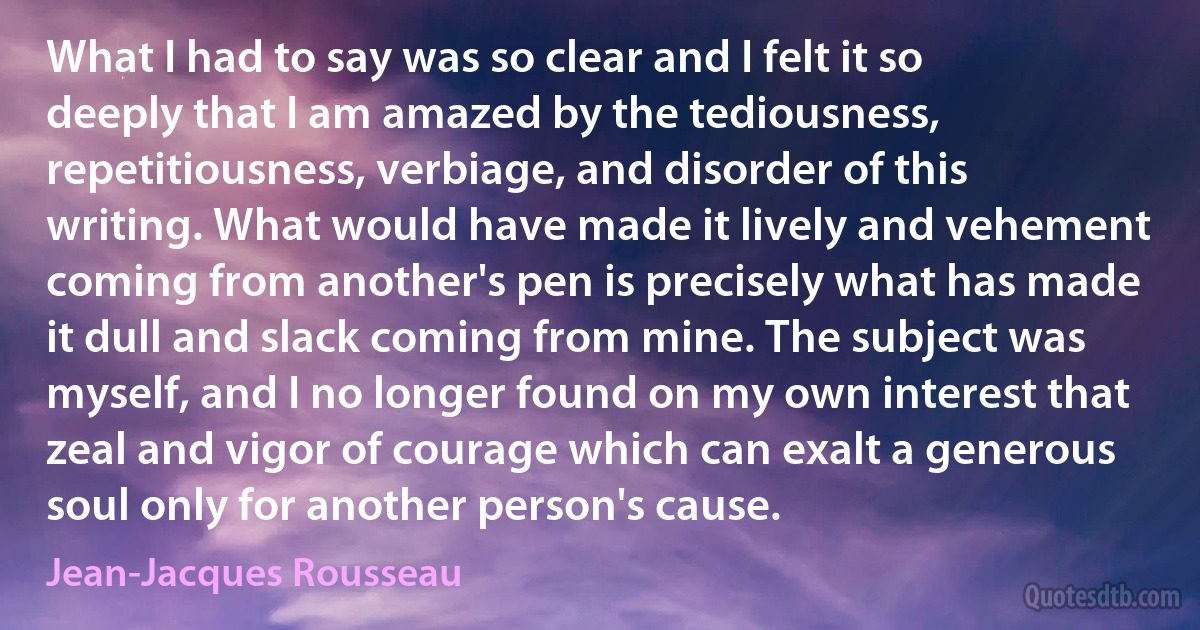 What I had to say was so clear and I felt it so deeply that I am amazed by the tediousness, repetitiousness, verbiage, and disorder of this writing. What would have made it lively and vehement coming from another's pen is precisely what has made it dull and slack coming from mine. The subject was myself, and I no longer found on my own interest that zeal and vigor of courage which can exalt a generous soul only for another person's cause. (Jean-Jacques Rousseau)