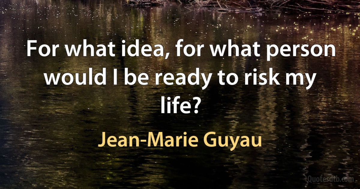 For what idea, for what person would I be ready to risk my life? (Jean-Marie Guyau)