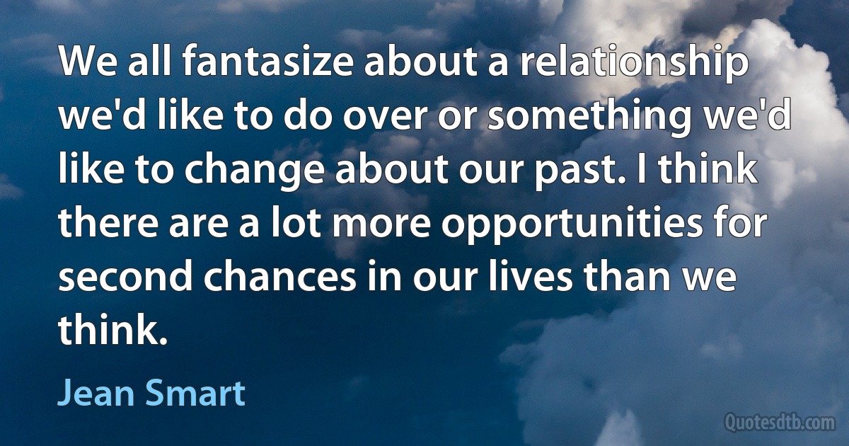 We all fantasize about a relationship we'd like to do over or something we'd like to change about our past. I think there are a lot more opportunities for second chances in our lives than we think. (Jean Smart)