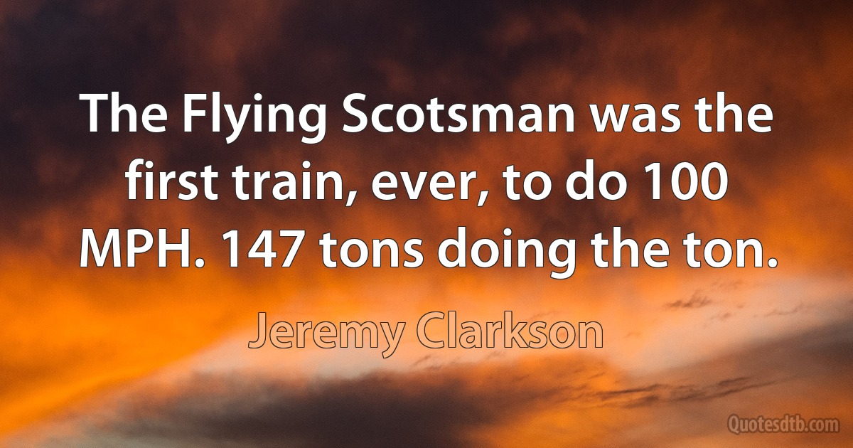 The Flying Scotsman was the first train, ever, to do 100 MPH. 147 tons doing the ton. (Jeremy Clarkson)