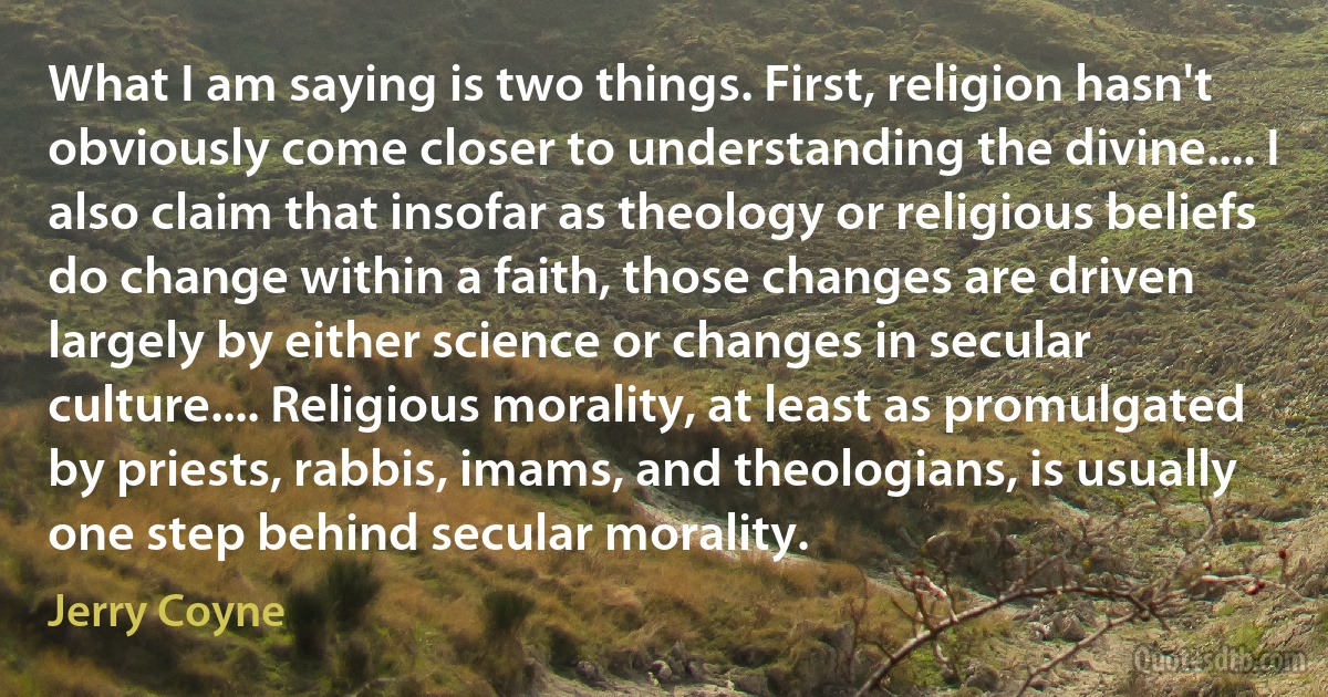 What I am saying is two things. First, religion hasn't obviously come closer to understanding the divine.... I also claim that insofar as theology or religious beliefs do change within a faith, those changes are driven largely by either science or changes in secular culture.... Religious morality, at least as promulgated by priests, rabbis, imams, and theologians, is usually one step behind secular morality. (Jerry Coyne)