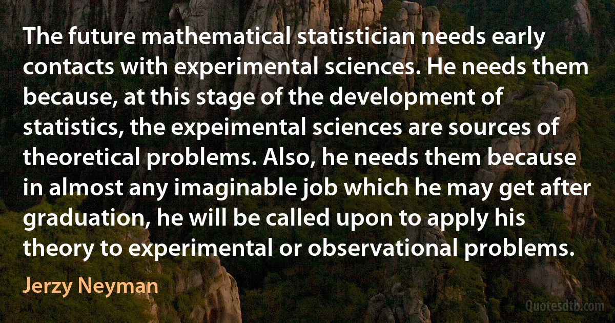 The future mathematical statistician needs early contacts with experimental sciences. He needs them because, at this stage of the development of statistics, the expeimental sciences are sources of theoretical problems. Also, he needs them because in almost any imaginable job which he may get after graduation, he will be called upon to apply his theory to experimental or observational problems. (Jerzy Neyman)