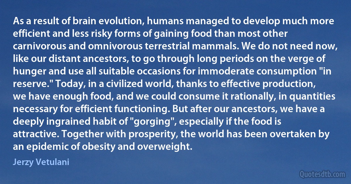 As a result of brain evolution, humans managed to develop much more efficient and less risky forms of gaining food than most other carnivorous and omnivorous terrestrial mammals. We do not need now, like our distant ancestors, to go through long periods on the verge of hunger and use all suitable occasions for immoderate consumption "in reserve." Today, in a civilized world, thanks to effective production, we have enough food, and we could consume it rationally, in quantities necessary for efficient functioning. But after our ancestors, we have a deeply ingrained habit of "gorging", especially if the food is attractive. Together with prosperity, the world has been overtaken by an epidemic of obesity and overweight. (Jerzy Vetulani)