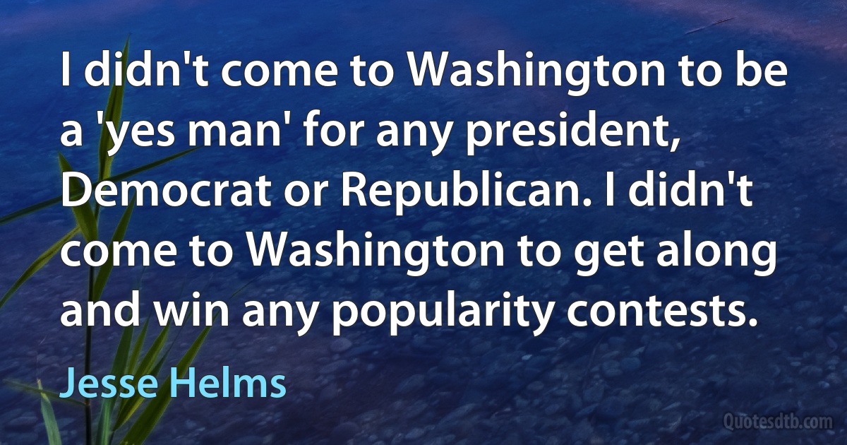 I didn't come to Washington to be a 'yes man' for any president, Democrat or Republican. I didn't come to Washington to get along and win any popularity contests. (Jesse Helms)