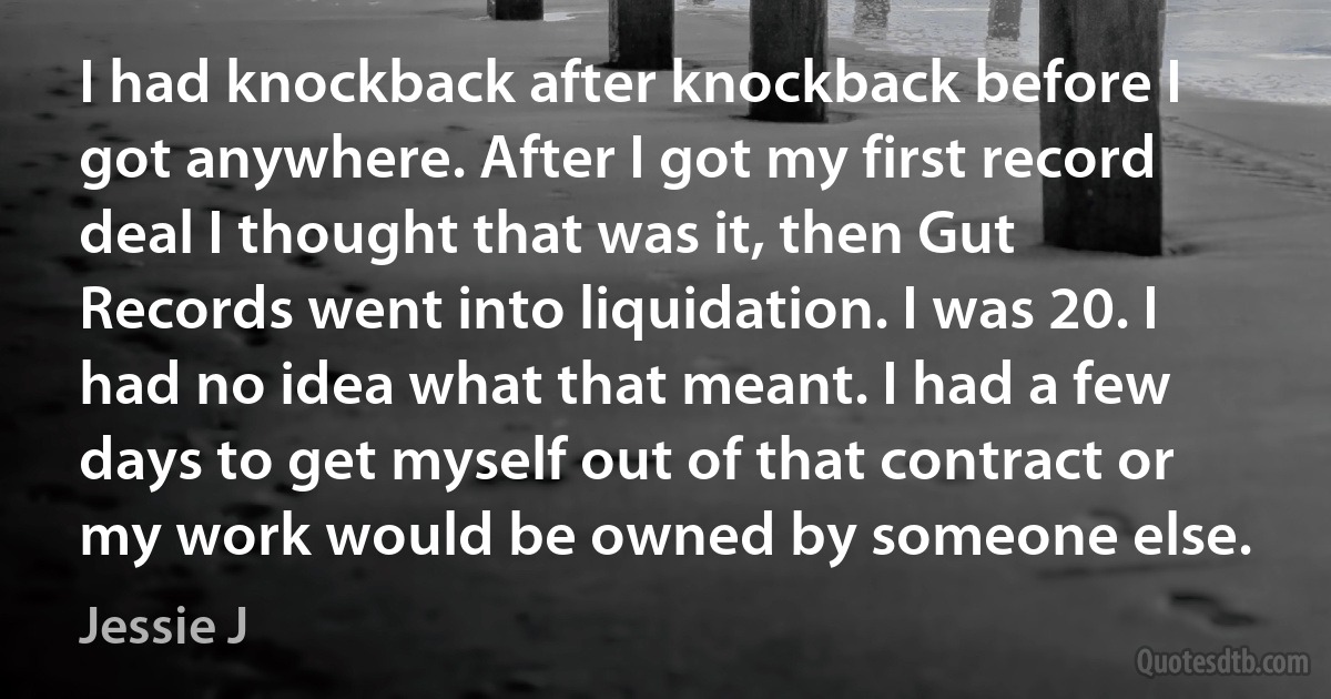 I had knockback after knockback before I got anywhere. After I got my first record deal I thought that was it, then Gut Records went into liquidation. I was 20. I had no idea what that meant. I had a few days to get myself out of that contract or my work would be owned by someone else. (Jessie J)