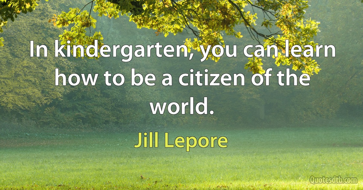 In kindergarten, you can learn how to be a citizen of the world. (Jill Lepore)