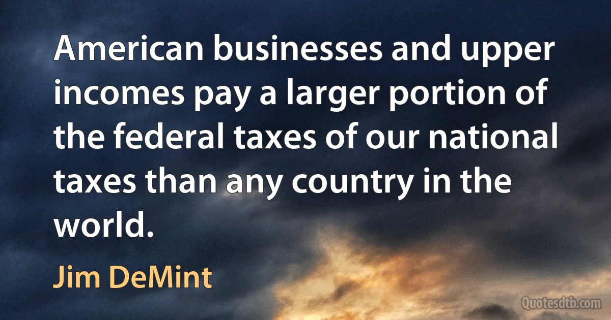 American businesses and upper incomes pay a larger portion of the federal taxes of our national taxes than any country in the world. (Jim DeMint)