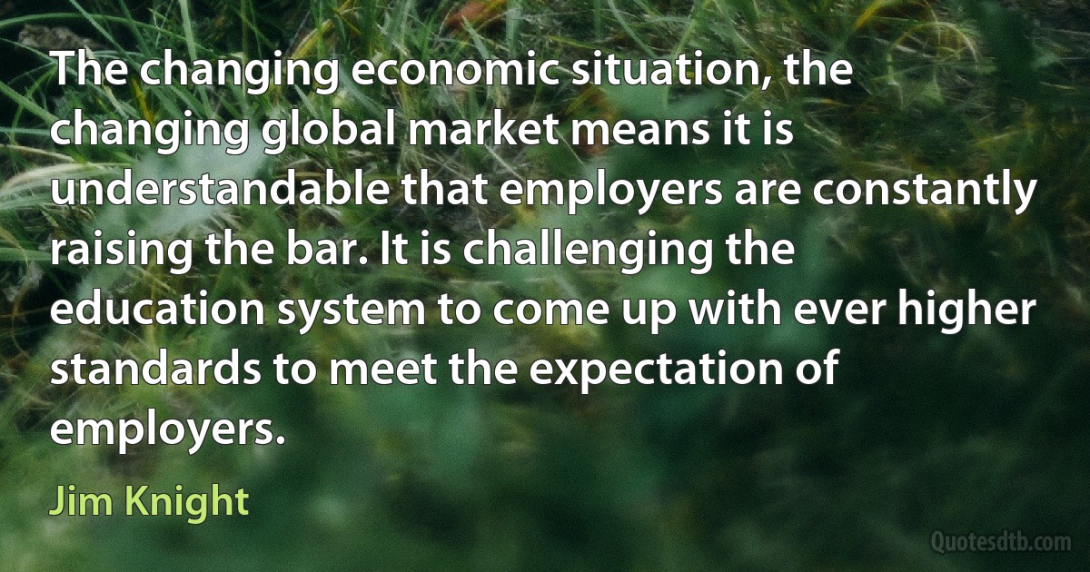 The changing economic situation, the changing global market means it is understandable that employers are constantly raising the bar. It is challenging the education system to come up with ever higher standards to meet the expectation of employers. (Jim Knight)