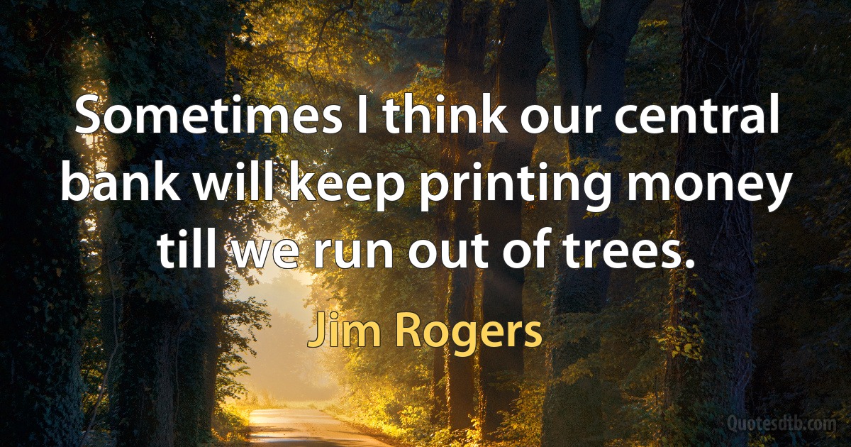 Sometimes I think our central bank will keep printing money till we run out of trees. (Jim Rogers)