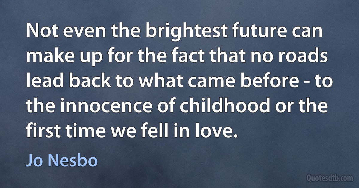 Not even the brightest future can make up for the fact that no roads lead back to what came before - to the innocence of childhood or the first time we fell in love. (Jo Nesbo)