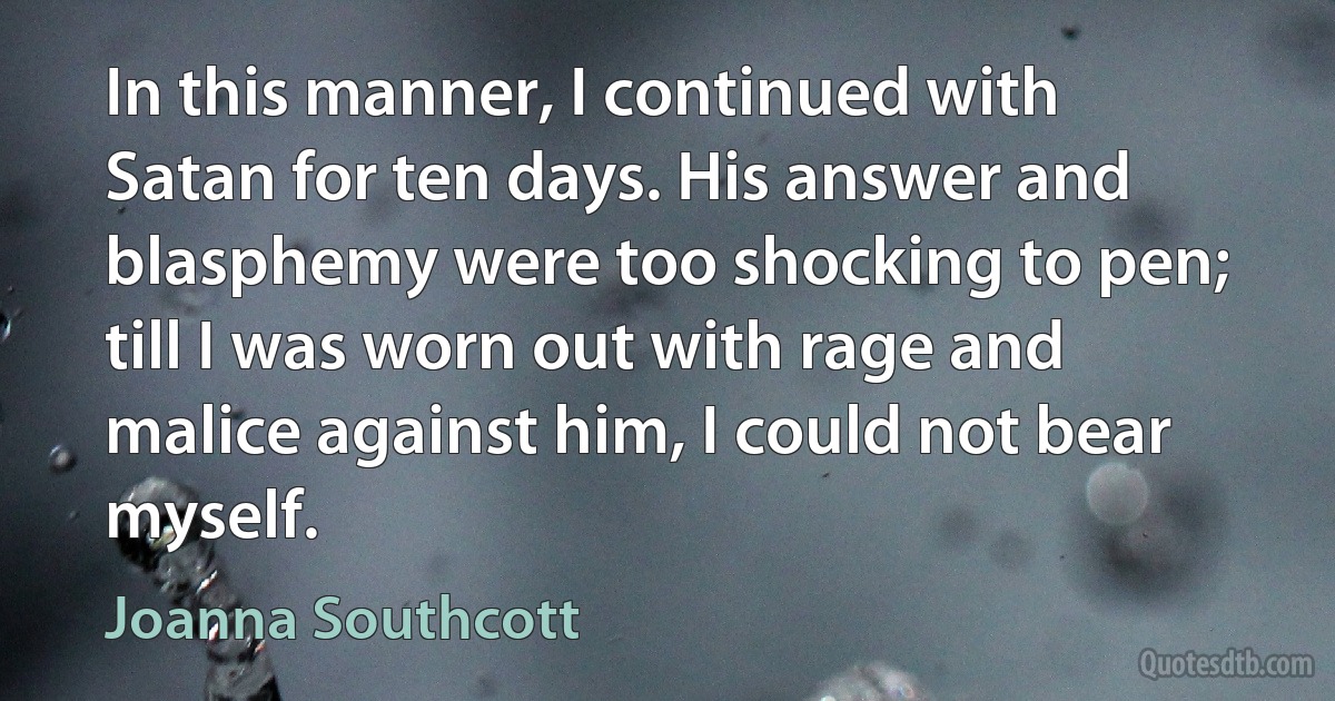 In this manner, I continued with Satan for ten days. His answer and blasphemy were too shocking to pen; till I was worn out with rage and malice against him, I could not bear myself. (Joanna Southcott)