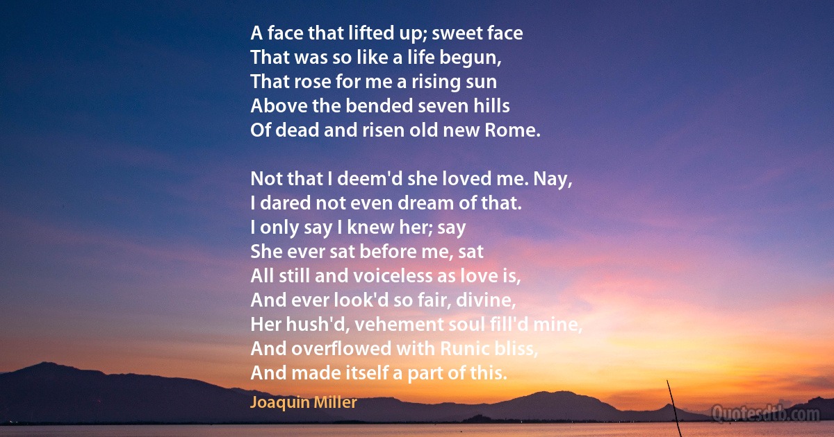 A face that lifted up; sweet face
That was so like a life begun,
That rose for me a rising sun
Above the bended seven hills
Of dead and risen old new Rome.

Not that I deem'd she loved me. Nay,
I dared not even dream of that.
I only say I knew her; say
She ever sat before me, sat
All still and voiceless as love is,
And ever look'd so fair, divine,
Her hush'd, vehement soul fill'd mine,
And overflowed with Runic bliss,
And made itself a part of this. (Joaquin Miller)