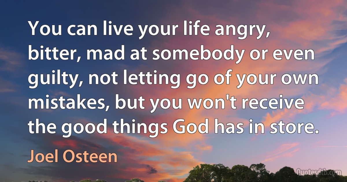 You can live your life angry, bitter, mad at somebody or even guilty, not letting go of your own mistakes, but you won't receive the good things God has in store. (Joel Osteen)