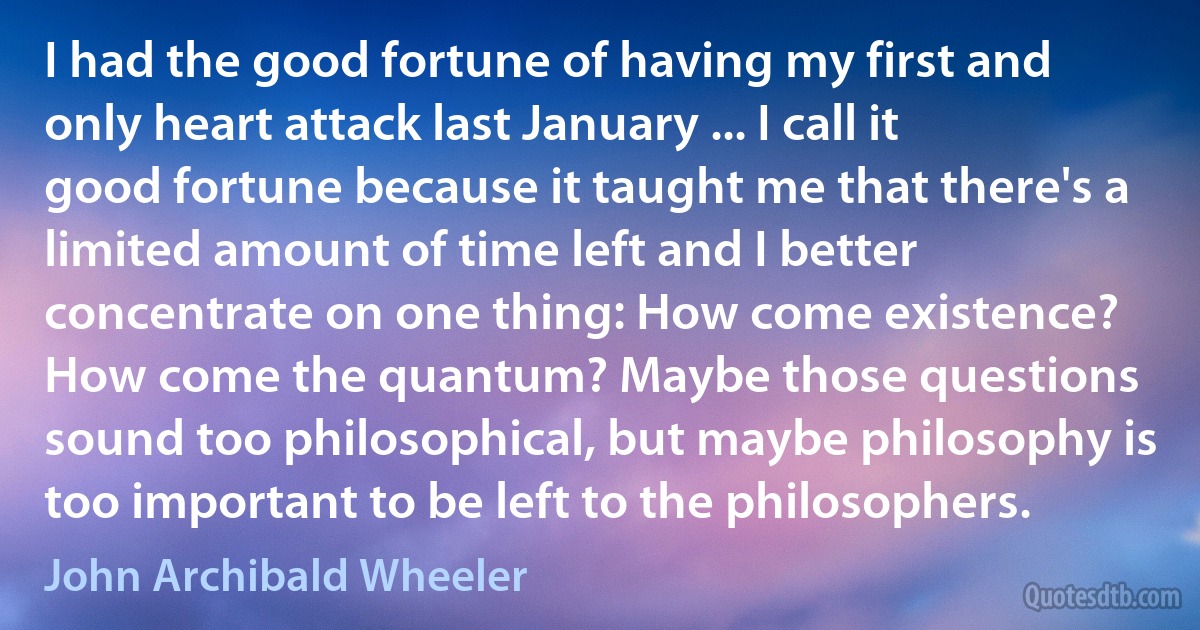 I had the good fortune of having my first and only heart attack last January ... I call it good fortune because it taught me that there's a limited amount of time left and I better concentrate on one thing: How come existence? How come the quantum? Maybe those questions sound too philosophical, but maybe philosophy is too important to be left to the philosophers. (John Archibald Wheeler)